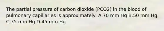 The partial pressure of carbon dioxide (PCO2) in the blood of pulmonary capillaries is approximately: A.70 mm Hg B.50 mm Hg C.35 mm Hg D.45 mm Hg