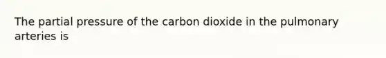 The partial pressure of the carbon dioxide in the pulmonary arteries is