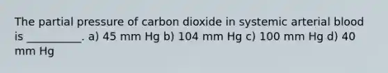 The partial pressure of carbon dioxide in systemic arterial blood is __________. a) 45 mm Hg b) 104 mm Hg c) 100 mm Hg d) 40 mm Hg