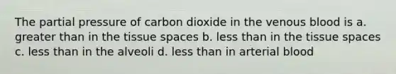 The partial pressure of carbon dioxide in the venous blood is a. <a href='https://www.questionai.com/knowledge/ktgHnBD4o3-greater-than' class='anchor-knowledge'>greater than</a> in the tissue spaces b. <a href='https://www.questionai.com/knowledge/k7BtlYpAMX-less-than' class='anchor-knowledge'>less than</a> in the tissue spaces c. less than in the alveoli d. less than in arterial blood