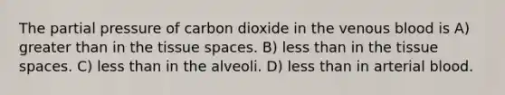 The partial pressure of carbon dioxide in the venous blood is A) greater than in the tissue spaces. B) less than in the tissue spaces. C) less than in the alveoli. D) less than in arterial blood.