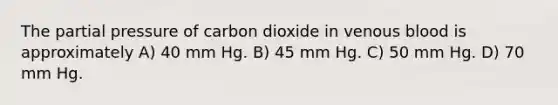 The partial pressure of carbon dioxide in venous blood is approximately A) 40 mm Hg. B) 45 mm Hg. C) 50 mm Hg. D) 70 mm Hg.