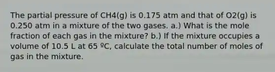 The partial pressure of CH4(g) is 0.175 atm and that of O2(g) is 0.250 atm in a mixture of the two gases. a.) What is the mole fraction of each gas in the mixture? b.) If the mixture occupies a volume of 10.5 L at 65 ºC, calculate the total number of moles of gas in the mixture.