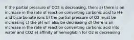 If the partial pressure of CO2 is decreasing, then: a) there is an increase in the rate of reaction converting carbonic acid to H+ and bicarbonate ions b) the partial pressure of O2 must be increasing c) the pH will also be decreasing d) there is an increase in the rate of reaction converting carbonic acid into water and CO2 e) affinity of hemoglobin for O2 is decreasing