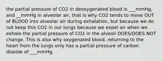 the partial pressure of CO2 in deoxygenated blood is ___mmHg, and __mmHg in alveolar air, that is why CO2 tends to move OUT of BLOOD into alveolar air during exhalation, but because we do not keep this CO2 in our lungs because we expel air when we exhale the partial pressure of CO2 in the alveoli DOES/DOES NOT change. This is also why oxygenated blood, returning to the heart from the lungs only has a partial pressure of carbon dioxide of ___mmHg.