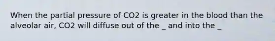 When the partial pressure of CO2 is greater in the blood than the alveolar air, CO2 will diffuse out of the _ and into the _