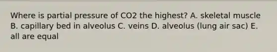 Where is partial pressure of CO2 the highest? A. skeletal muscle B. capillary bed in alveolus C. veins D. alveolus (lung air sac) E. all are equal