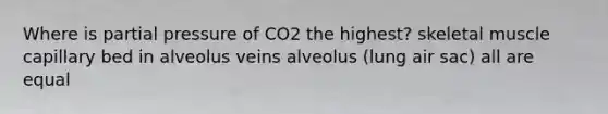 Where is partial pressure of CO2 the highest? skeletal muscle capillary bed in alveolus veins alveolus (lung air sac) all are equal