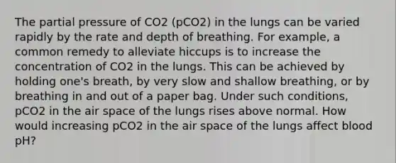 The partial pressure of CO2 (pCO2) in the lungs can be varied rapidly by the rate and depth of breathing. For example, a common remedy to alleviate hiccups is to increase the concentration of CO2 in the lungs. This can be achieved by holding one's breath, by very slow and shallow breathing, or by breathing in and out of a paper bag. Under such conditions, pCO2 in the air space of the lungs rises above normal. How would increasing pCO2 in the air space of the lungs affect blood pH?