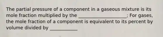 The partial pressure of a component in a gaseous mixture is its mole fraction multiplied by the _____________________; For gases, the mole fraction of a component is equivalent to its percent by volume divided by ____________