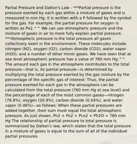 Partial Pressure and Dalton's Law - ***Partial pressure is the pressure exerted by each gas within a mixture of gases and is measured in mm Hg; it is written with a P followed by the symbol for the gas. For example, the partial pressure for oxygen is written as Po2.^^ We can use atmospheric pressure and the mixture of gases in air to more fully explain partial pressure. ***Atmospheric pressure is the total pressure all gases collectively exert in the environment. These molecules include nitrogen (N2), oxygen (O2), carbon dioxide (CO2), water vapor (H2O), and a number of other minor gases. We have seen that at sea level atmospheric pressure has a value of 760 mm Hg.^^ The amount each gas in the atmosphere contributes to the total pressure—that is, its partial pressure—is determined by multiplying the total pressure exerted by the gas mixture by the percentage of the specific gas of interest: Thus, the partial pressure exerted for each gas in the atmosphere can be calculated from the total pressure (760 mm Hg at sea level) and the percentage of each of the most common gases—nitrogen (78.6%), oxygen (20.9%), carbon dioxide (0.04%), and water vapor (0.46%)—as follows: When these partial pressures are added together, their sum must equal the total atmospheric pressure. As just shown, Pn2 + Po2 + Pco2 + Ph2O = 760 mm Hg The relationship of partial pressure to total pressure is summarized by Dalton's law, which states that the total pressure in a mixture of gases is equal to the sum of all of the individual partial pressures.