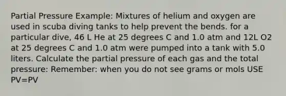 Partial Pressure Example: Mixtures of helium and oxygen are used in scuba diving tanks to help prevent the bends. for a particular dive, 46 L He at 25 degrees C and 1.0 atm and 12L O2 at 25 degrees C and 1.0 atm were pumped into a tank with 5.0 liters. Calculate the partial pressure of each gas and the total pressure: Remember: when you do not see grams or mols USE PV=PV