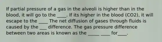 If partial pressure of a gas in the alveoli is higher than in the blood, it will go to the ____. If its higher in the blood (CO2), it will escape to the ____ The net diffusion of gases through fluids is caused by the ___ difference. The gas pressure difference between two areas is known as the _____ ____ for____.