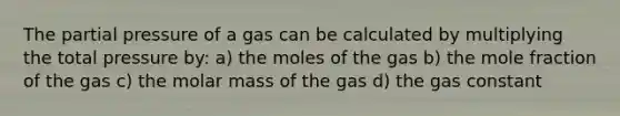 The partial pressure of a gas can be calculated by multiplying the total pressure by: a) the moles of the gas b) the mole fraction of the gas c) the molar mass of the gas d) the gas constant