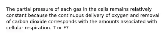 The partial pressure of each gas in the cells remains relatively constant because the continuous delivery of oxygen and removal of carbon dioxide corresponds with the amounts associated with cellular respiration. T or F?