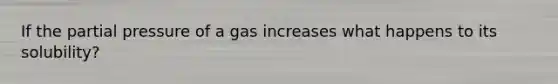 If the partial pressure of a gas increases what happens to its solubility?
