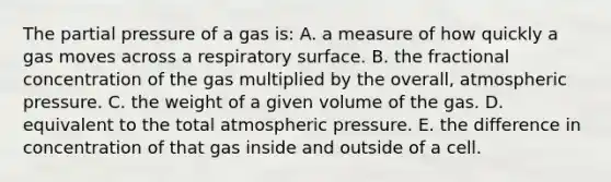 The partial pressure of a gas is: A. a measure of how quickly a gas moves across a respiratory surface. B. the fractional concentration of the gas multiplied by the overall, atmospheric pressure. C. the weight of a given volume of the gas. D. equivalent to the total atmospheric pressure. E. the difference in concentration of that gas inside and outside of a cell.