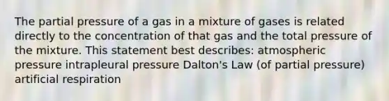 The partial pressure of a gas in a mixture of gases is related directly to the concentration of that gas and the total pressure of the mixture. This statement best describes: atmospheric pressure intrapleural pressure Dalton's Law (of partial pressure) artificial respiration