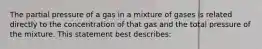 The partial pressure of a gas in a mixture of gases is related directly to the concentration of that gas and the total pressure of the mixture. This statement best describes: