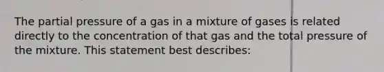 The partial pressure of a gas in a mixture of gases is related directly to the concentration of that gas and the total pressure of the mixture. This statement best describes: