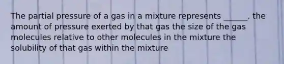 The partial pressure of a gas in a mixture represents ______. the amount of pressure exerted by that gas the size of the gas molecules relative to other molecules in the mixture the solubility of that gas within the mixture