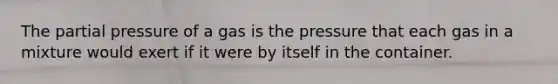 The partial pressure of a gas is the pressure that each gas in a mixture would exert if it were by itself in the container.