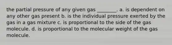 the partial pressure of any given gas ________. a. is dependent on any other gas present b. is the individual pressure exerted by the gas in a gas mixture c. is proportional to the side of the gas molecule. d. is proportional to the molecular weight of the gas molecule.