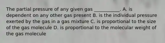 The partial pressure of any given gas ___________. A. is dependent on any other gas present B. is the individual pressure exerted by the gas in a gas mixture C. is proportional to the size of the gas molecule D. is proportional to the molecular weight of the gas molecule