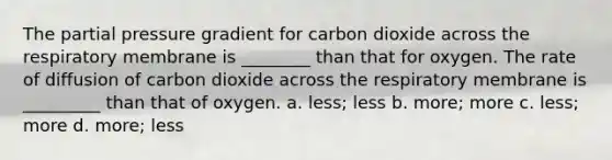 The partial pressure gradient for carbon dioxide across the respiratory membrane is ________ than that for oxygen. The rate of diffusion of carbon dioxide across the respiratory membrane is _________ than that of oxygen. a. less; less b. more; more c. less; more d. more; less