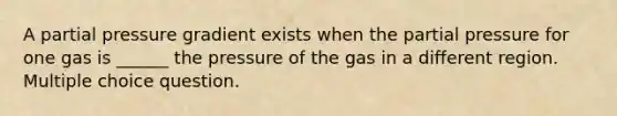 A partial pressure gradient exists when the partial pressure for one gas is ______ the pressure of the gas in a different region. Multiple choice question.