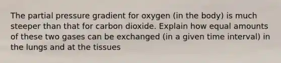 The partial pressure gradient for oxygen (in the body) is much steeper than that for carbon dioxide. Explain how equal amounts of these two gases can be exchanged (in a given time interval) in the lungs and at the tissues