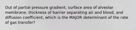 Out of partial pressure gradient, surface area of alveolar membrane, thickness of barrier separating air and blood, and diffusion coefficient, which is the MAJOR determinant of the rate of gas transfer?