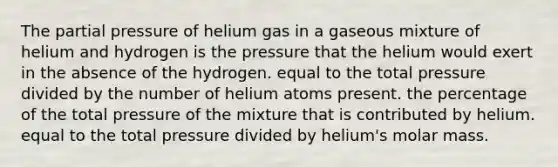 The partial pressure of helium gas in a gaseous mixture of helium and hydrogen is the pressure that the helium would exert in the absence of the hydrogen. equal to the total pressure divided by the number of helium atoms present. the percentage of the total pressure of the mixture that is contributed by helium. equal to the total pressure divided by helium's molar mass.