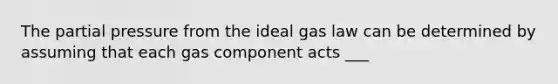 The partial pressure from the ideal gas law can be determined by assuming that each gas component acts ___