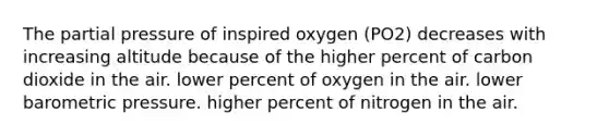 The partial pressure of inspired oxygen (PO2) decreases with increasing altitude because of the higher percent of carbon dioxide in the air. lower percent of oxygen in the air. lower barometric pressure. higher percent of nitrogen in the air.