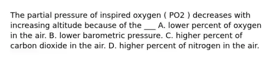 The partial pressure of inspired oxygen ( PO2 ) decreases with increasing altitude because of the ___ A. lower percent of oxygen in the air. B. lower barometric pressure. C. higher percent of carbon dioxide in the air. D. higher percent of nitrogen in the air.