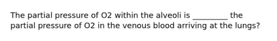 The partial pressure of O2 within the alveoli is _________ the partial pressure of O2 in the venous blood arriving at the lungs?