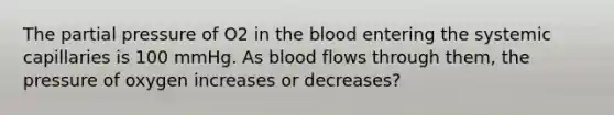 The partial pressure of O2 in the blood entering the systemic capillaries is 100 mmHg. As blood flows through them, the pressure of oxygen increases or decreases?