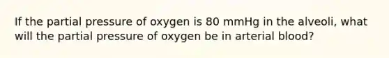 If the partial pressure of oxygen is 80 mmHg in the alveoli, what will the partial pressure of oxygen be in arterial blood?