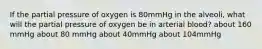 If the partial pressure of oxygen is 80mmHg in the alveoli, what will the partial pressure of oxygen be in arterial blood? about 160 mmHg about 80 mmHg about 40mmHg about 104mmHg