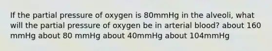 If the partial pressure of oxygen is 80mmHg in the alveoli, what will the partial pressure of oxygen be in arterial blood? about 160 mmHg about 80 mmHg about 40mmHg about 104mmHg