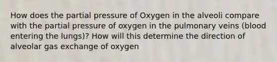 How does the partial pressure of Oxygen in the alveoli compare with the partial pressure of oxygen in the pulmonary veins (blood entering the lungs)? How will this determine the direction of alveolar gas exchange of oxygen