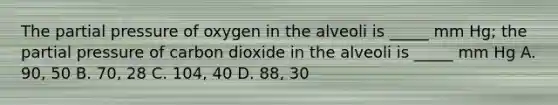 The partial pressure of oxygen in the alveoli is _____ mm Hg; the partial pressure of carbon dioxide in the alveoli is _____ mm Hg A. 90, 50 B. 70, 28 C. 104, 40 D. 88, 30