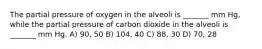 The partial pressure of oxygen in the alveoli is _______ mm Hg, while the partial pressure of carbon dioxide in the alveoli is _______ mm Hg. A) 90, 50 B) 104, 40 C) 88, 30 D) 70, 28