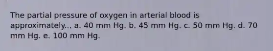 The partial pressure of oxygen in arterial blood is approximately... a. 40 mm Hg. b. 45 mm Hg. c. 50 mm Hg. d. 70 mm Hg. e. 100 mm Hg.