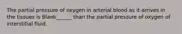 The partial pressure of oxygen in arterial blood as it arrives in the tissues is Blank______ than the partial pressure of oxygen of interstitial fluid.