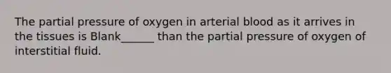 The partial pressure of oxygen in arterial blood as it arrives in the tissues is Blank______ than the partial pressure of oxygen of interstitial fluid.