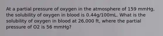 At a partial pressure of oxygen in the atmosphere of 159 mmHg, the solubility of oxygen in blood is 0.44g/100mL. What is the solubility of oxygen in blood at 26,000 ft, where the partial pressure of O2 is 56 mmHg?