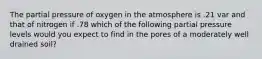 The partial pressure of oxygen in the atmosphere is .21 var and that of nitrogen if .78 which of the following partial pressure levels would you expect to find in the pores of a moderately well drained soil?