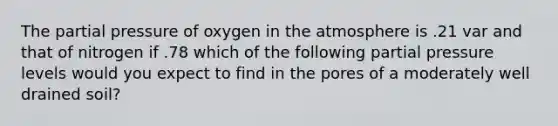 The partial pressure of oxygen in the atmosphere is .21 var and that of nitrogen if .78 which of the following partial pressure levels would you expect to find in the pores of a moderately well drained soil?